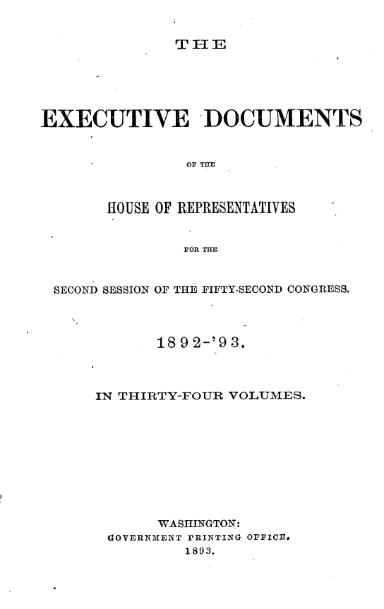 handle is hein.usccsset/usconset33388 and id is 1 raw text is: 


THlE


EXECUTIVE -DOCUMENTS


                OF THE



       HOUSE OF REPRESENTATIVES


                FOR THl


 SECOND SESSION OF THE FIFTY-SECOND CONGRESS.




             18 9 2-'9 3.



      IN THIRTY-FOUR VOLUMES.










             WASHINGTON:
       GOVERNMENT PRINTING OFFICE.
                1893.


