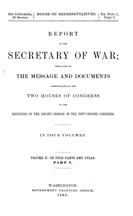 handle is hein.usccsset/usconset33389 and id is 1 raw text is: 


52D CONGRESS, HOUSE OF REPRESENTATIVES. Ex. Doc. 1,
  2d Sevsion.                       Part 2.




               REPORT

                   OF THE



SECRETARY OF WAR;

                  BEING PART OF


   THE MESSAGE AND DOCUMENTS

                COMMUNICATED TO THE


       TWO HOUSES OF CONGRESS

                   AT THE


 BEGINNING OF THE SECOND SESSION OF THE FIFTY-SECOND CONGRESS.


    IN FOUR VOLUMES.





VOLUME I-IN FOUR PARTS AND ATLAS.
         PART 2.





       WASHINGTON:
 GOVERNMENT PRINTING OFFICE.
          1892.


