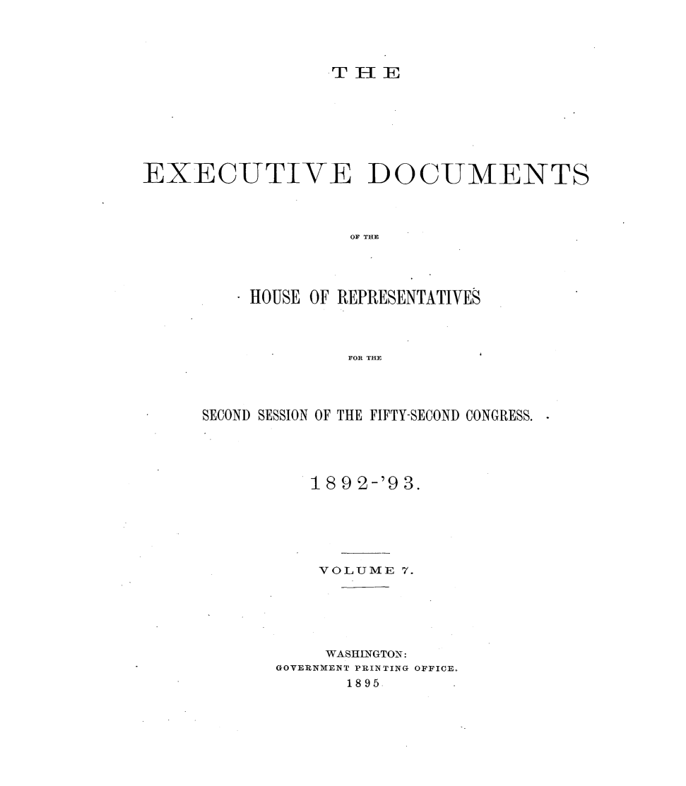 handle is hein.usccsset/usconset33392 and id is 1 raw text is: 





T IIE


EXECUTIVE DOCUMENTS




                    OF THE





          *HOUSE OF REPRESENTATIVES




                    FOR THE


SECOND SESSION OF THE FIFTY-SECOND CONGRESS. -





          18 9 2-'9 3.






          VOLUME   7.






            WASHINGTON:
       GOVERNMIENT PRINTING OFFICE.
              1895.


