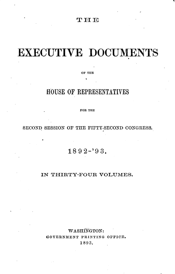 handle is hein.usccsset/usconset33393 and id is 1 raw text is: 


THE


EXECUTIVE DOCUMENTS






       HOUSE OF REPRESENTATIVES


                FOR THE


 SECOND SESSION OF THE FIFTY-SECOND CONGRESS.




             18 9 2-'9 3.



      IN THIRTY-FOUR VOLUMES.










             WASHINGTON:
       GOVERNMENT PRINTING OFFICE.
                1893.



