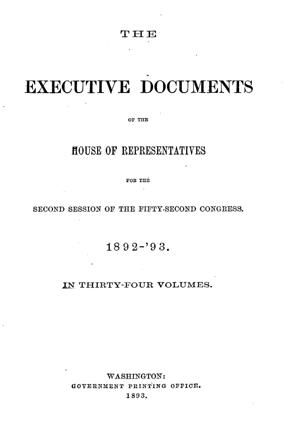 handle is hein.usccsset/usconset33394 and id is 1 raw text is: 


THE


EXECUTIVE DOCUMENTS


                OF THlE



       HOUSE OF REPRESENTATIVES


                FOR TIE


 SECOND SESSION OF THE FIFTY-SECOND CONGRESS.




             18 9 2-'9 3.



      IN THIRTY-FOUR VOLUMES.










             WASHINGTON:
       G1OVERNMENT PINTING OFFICE.
                1893.


