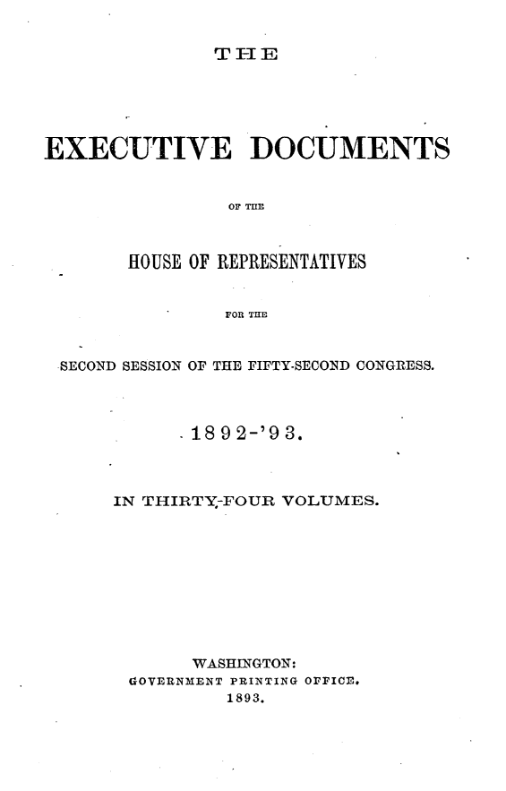 handle is hein.usccsset/usconset33395 and id is 1 raw text is: 


TIE


EXECUTIVE DOCUMENTS






       HOUSE OF REPRESENTATIVES


                FOR THE


 SECOND SESSION OF THE FIFTY-SECOND CONGRESS.



             18 9 2-'9 3.



      IN THIRTY--FOUR VOLUMES.










             WASHINGTON:
       GiOVERNMENT PRINTING OFFICE.
                1893.


