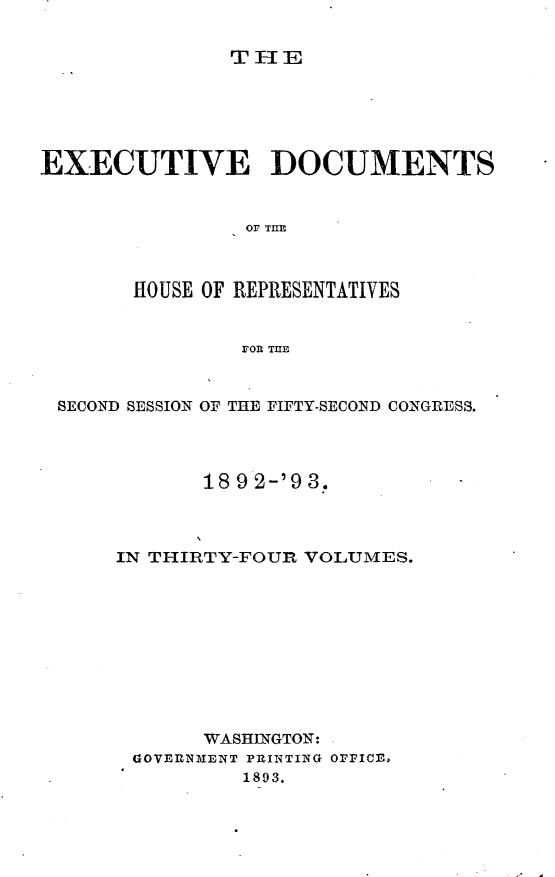 handle is hein.usccsset/usconset33397 and id is 1 raw text is: 


THE


EXECUTIVE DOCUMENTS


                Or THE



       HOUSE OF REPRESENTATIVES


                FOR THE



 SECOND SESSION OF THE FIFTY-SECOND CONGRESS.




             18 9 2-'9 3.



      IN THIRTY-FOUR VOLUMES.










             WASHINGTON:
       GOVERNMENT PRINTING OFFICE.
                1893.


