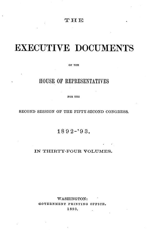handle is hein.usccsset/usconset33399 and id is 1 raw text is: 



THIE


EXECUTIVE DOCUMENTS


                OF THE



       HOUSE OF REPRESENTATIVES


                FOR THE


 SECOND SESSION OF THE FIFTY-SECOND CONGRESS.




             18 9 2-'9 3.



      IN THIRTY-FOUR VOLUMES.











             WASHINGTON: -
       GOVERNMENT PRINTING OFFICE.
                1893.


