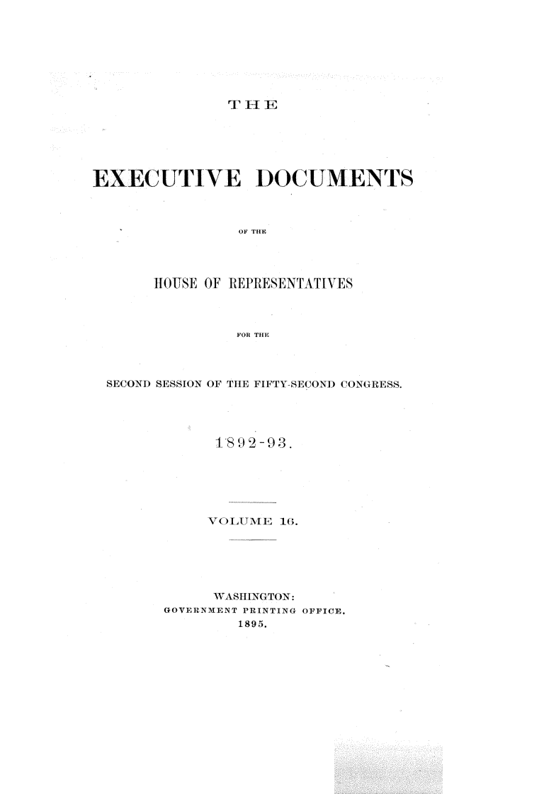 handle is hein.usccsset/usconset33401 and id is 1 raw text is: 








TlE


EXECUTIVE DOCUMENTS



                OF THE




       HOUSE OF REPRESENTATIVES



                FOR THE


SECOND SESSION OF THE FIFTY-SECOND CONGRESS.




            1892-93.






            VOLUME 16.






            WASHINGTON:
      GOVERNMENT PRINTING OFFICE.
               1895.


