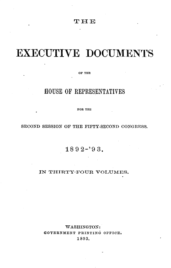 handle is hein.usccsset/usconset33404 and id is 1 raw text is: 



THE


EXECUTIVE DOCUMENTS


                OF THE



       HOUSE OF REPRESENTATIVES


                FOR TME


 SECOND SESSION OF THE FIFTY-SECOND CONGRESS.




             18 9 2-'9 3.



      IN THITRTY-FOUR VOLUMES.










             WASHINGTON:
       GOVERNMENT PRINTING OFFICE.
                1893.


