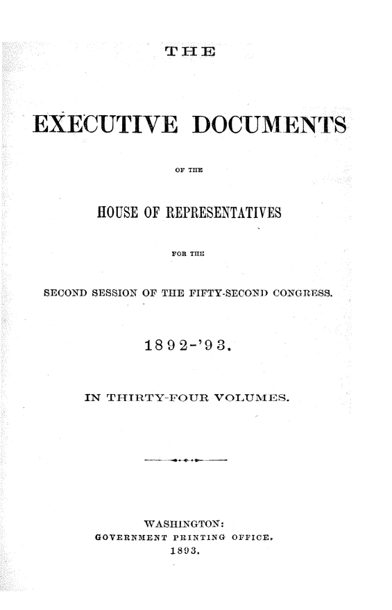 handle is hein.usccsset/usconset33405 and id is 1 raw text is: 



THET


EXECUTIVE DOCUMENTS


                OF THE



       HOUSE OF REPRESENTATIVES


                FOR THE;


 SECOND SESSION OF THE FIFTY-SECOND CONGRESS.




             18 9 2-'9 3.



      IN T-IIRTY-FOUR VOLUMES.











             WASHINGTON:
       GOVERNMENT PRINTING OFFICE.
                1893.


