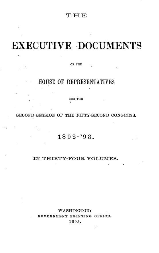 handle is hein.usccsset/usconset33406 and id is 1 raw text is: 

TH1E


EXECUTIVE -DOCUMENTS


                OF THE



       HOUSE OF REPRESENTATIVES


                FOR THE



 SECOND SESSION OF THE FIFTY-SECOND CONGRESS.




             18 9 2-'9 3.



      IN THIRTY-FOUR VOLUMES.










             WASHINGTON:
       GOVERNMENT PRINTING OFFICE.
                1893.


