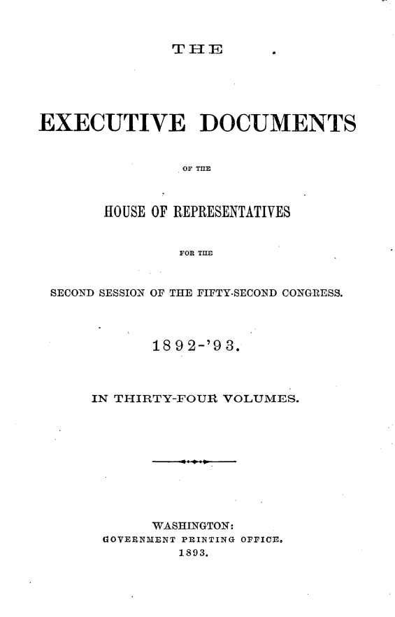 handle is hein.usccsset/usconset33407 and id is 1 raw text is: 


THE


EXECUTIVE DOCUMENTS







       HOUSE OF REPRESENTATIVES


                FOR TILE



 SECOND SESSION OF THE FIFTY-SECOND CONGRESS.




             18 9 2-'9 3.




      IN THIRTY-FOUlt VOLUMES.










             WASHINGTON:
       OVERNMENT PRINTING OFFICE,
                1893.


