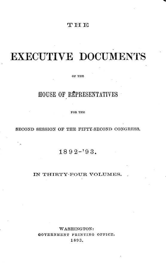 handle is hein.usccsset/usconset33410 and id is 1 raw text is: 




T I-I E


EXECUTIVE DOCUMENTS



                OF THE



       HOUSE OF RPRESENTATIVES


                FOR THE



 SECOND SESSION OF THE FIFTY-SECOND CONGRESS.




             18 9 2-'9 3.




      IN THIRTY-FOUR VOLUMES.  -











             WASHINGTON:
       GOVERNMENT PRINTING OFFICE
                1893.


