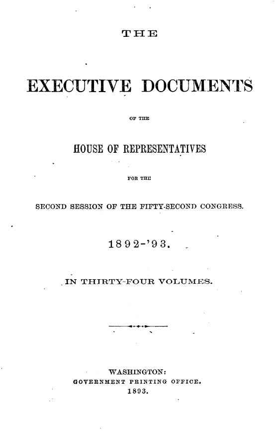 handle is hein.usccsset/usconset33411 and id is 1 raw text is: 


THE


EXECUTIVE DOCUMENTS



                OF TIE



       HOUSE OF REPRESENTATIVES


                FOR TH



 SECOND SESSION OF THE FIFTY-SECOND CONGRESS.




             18 9 2-'9 3.




      IN THIRTY-FOUR VOLUMES.











             WASHINGTON:
       GOVERNMENT PRINTING OFFICE.
                1803.


