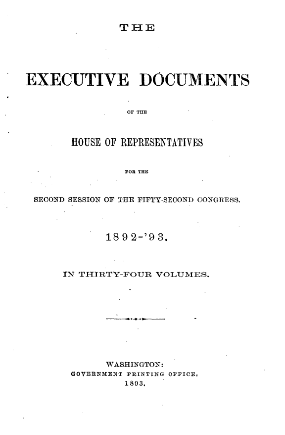 handle is hein.usccsset/usconset33412 and id is 1 raw text is: 


THE


EXECUTIVE DOCUMENTS



                OF THE



       HOUSE OF REPRESENTATIVES


                FOR THE


 SECOND SESSION OF THE FIFTY-SECOND CONGRESS.




             189 2-'9 3.



      IN THIRTY-FOUR VOLUMES.










             WASHINGTON:
       GOV ERNBIENT PRINTING OFFICE.
                1893.


