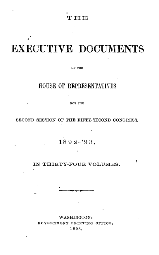 handle is hein.usccsset/usconset33413 and id is 1 raw text is: 


THE


EXECUTIVE DOCUMENTS


                OF MiE



       HOUSE OF REPRESENTATIVES


                FOR THE


 SECOND SESSION OF THE FIFTY-SECOND CONGRESS.




             18 9 2-'9 3.



      IN THIRTY-FOUR VOLUMES.










             WASHINGTON:
       GOVERNMENT PRINTING OFFICE.
                1893.


