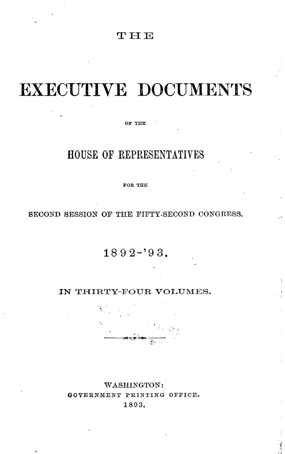 handle is hein.usccsset/usconset33414 and id is 1 raw text is: 


TIlE


EXECUTIVE DOCUMENTS


                OF THE



       HOUSE OF REPRESENTATIVES


                FOR TE


 SECOND SESSION OF THE FIFTY-SECOND CONGRESS.




             189 2-'9 3.




      IN THIRTY-FOUR VOLUMES.










             WASHINGTON:
       GOVER1NMENT PRINTING OFFICE.
                1893.


