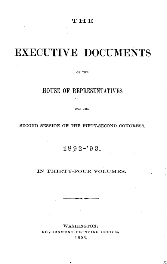 handle is hein.usccsset/usconset33415 and id is 1 raw text is: 



THlE


EXECUTIVE DOCUMENTS



                OF THE



       HOUSE OF REPRESENTATIVES


                FOR THE



 SECOND SESSION OF THE FIFTY-SECOND CONGRESS.




             18 9 2-'9 3.




      IN TIIRTY-FOUR VOLUMES.











             WASHINGTON:
       GOVERNMENT PRINTING OFFICE.
                1893.



