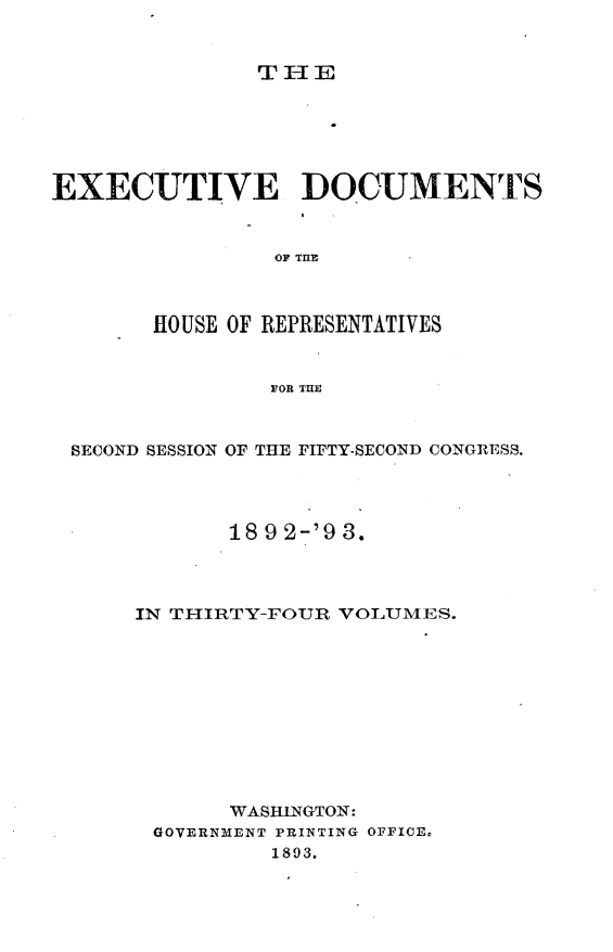handle is hein.usccsset/usconset33417 and id is 1 raw text is: 


THE


EXECUTIVE DOCUMENTS


                OF TIMZ



       HOUSE OF REPRESENTATIVES


                FOR THE



 SECOND SESSION OF THE FIFTY-SECOND CONGRESS.




             18 9 2-'9 3.




      IN THIRTY-FOUR VOLUMES.











             WASHINGTON:
       GOVERNMENT PRINTING OFFICE,
                1893.


