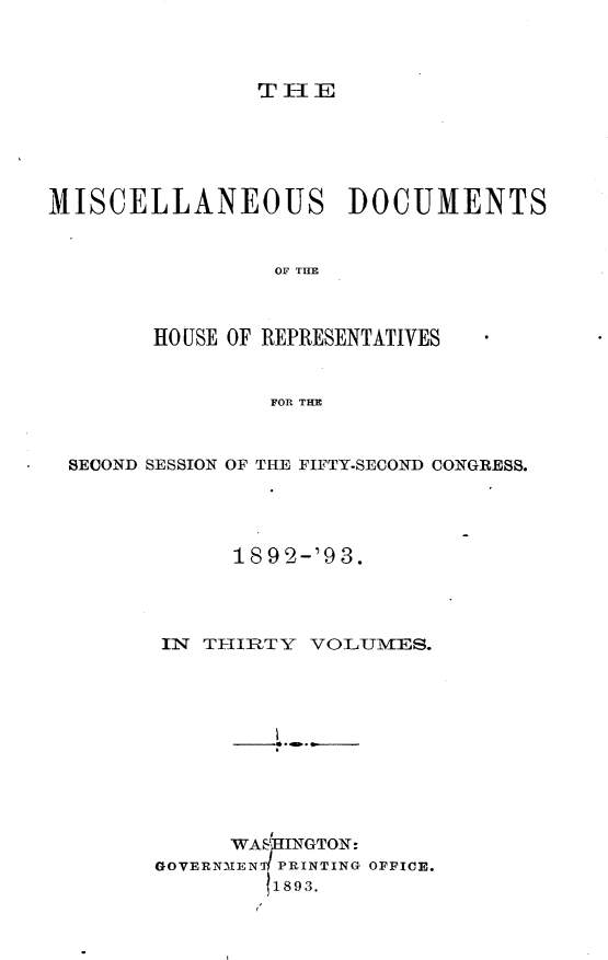 handle is hein.usccsset/usconset33418 and id is 1 raw text is: 



TlE


MISCELLANEOUS DOCUMENTS


                 OF THE



        HO USE OF REPRESENTATIVES


                FOR THE



 SECOND SESSION OF THE FIFTY-SECOND CONGRESS.




              1892-'93.




        IN TI-IRTY VOLUMES.











             WASHINGTON:
        GOVERNMEN PRINTING OFFICE.
                1893.


