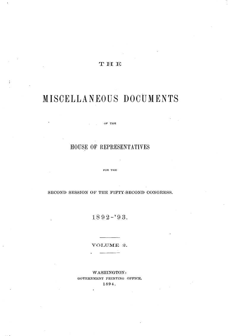 handle is hein.usccsset/usconset33419 and id is 1 raw text is: 












                THE







MISCELLANEOUS DOCUMENTS




                 OF THE




        HOUSE OF REPRESENTATIVES




                 FOR THE


SECOND SESSION OF THE FIFTY-SECOND CONGRESS.




            18 9 2-'9 3.





            VOLUME   Q.





            WASHINGTON:
        GOVERNMENT PRINTING OFFICE.
               1894.


