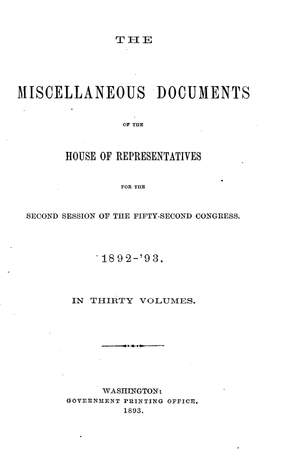 handle is hein.usccsset/usconset33420 and id is 1 raw text is: 



TIE


MISCELLANEOUS DOCUMENTS


                 OF MUE



        HOUSE OF REPRESENTATIVES


                FOR THE



 SECOND SESSION OF THE FIFTY-SECOND CONGRESS.




             18 9 2-'9 3.




         IN THIRTY VOLUMES.










             WASHINGTON:
        GOVERNMENT PRINTING OPFICE.
                 1893.


