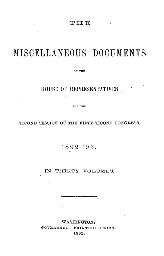 handle is hein.usccsset/usconset33421 and id is 1 raw text is: 



TH1E


MISCELLANEOUS DOCUMENTS


                 OF THE



        HOUSE OF REPRESENTATIVES


                 FOR THE


 SECOND SESSION OF THE FIFTY-SECOND CONGRESS.




             18 9 2-'9 3.




         IN THIRTY VOLUMES.










             WASHINGTON:
     -  GOVERNMENT PRINTING OFFICE.
                 1893..


