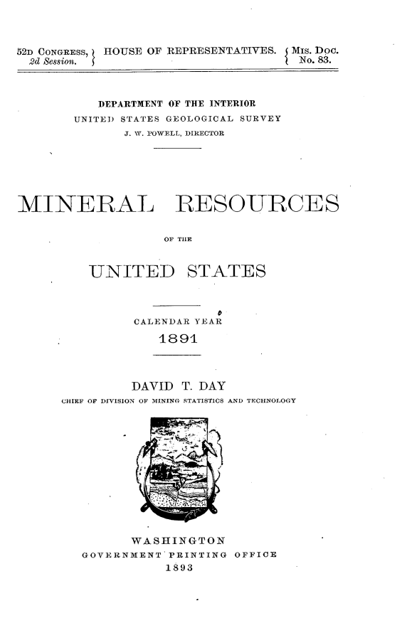 handle is hein.usccsset/usconset33423 and id is 1 raw text is: 



52D CONGREss, HOUSE OF REPRESENTATIVES. Mis. Doc.
  2d Session.                        No. 83.



           DEPARTMENT OF THE INTERIOR
        UNITED STATES GEOLOGICAL SURVEY
              J. W. POWELL, DIRECTOR







MINERAL RESOURCES


                   OF THE


         UNITED STATES


CALENDAR YEAR

   1891


         DAVID  T. DAY
CHIEF OF DIVISION OF MINING STATISTICS AND TECHNOLOGY













         WASHINGTON
   GOVERNMENT PRINTING OFFICE
              1893



