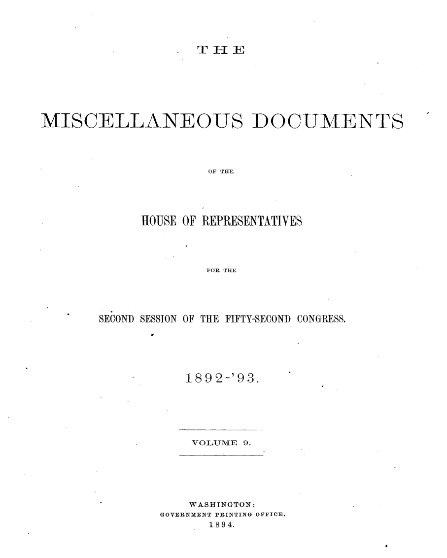handle is hein.usccsset/usconset33426 and id is 1 raw text is: 




THIE


MISCELLANEOUS DOCUMENTS




                      OF THE





             HOUSE OF REPRESENTATIVES




                     FOR THE


SECOND SESSION OF THE FIFTY-SECOND CONGRESS.


18 92 -'9 3.


VOLUME 9.


    WASHINGTON:
GOVERNMENT PRINTING OFFICE.
      1894.


