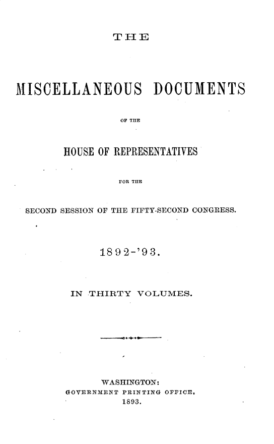 handle is hein.usccsset/usconset33427 and id is 1 raw text is: 



THE


MISCELLANEOUS DOCUMENTS


                 OF TE



        HOUSE OF REPRESENTATIVES


                rOR THE



  SECOND SESSION OF THE FIFTY-SECOND CONGRESS.




             18 9 2-'9 3.




         IN -THIRTY VOLUMES.










              WASHINGTON:
        GOVERNMENT PRINTING OFFICE,
                 1893.


