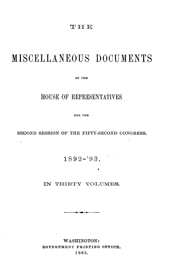 handle is hein.usccsset/usconset33428 and id is 1 raw text is: 




               THlE






MISCELLANEOUS DOCUMENTS



                 OF THE



        HO USE OF REPRESENTATIVES



                FOR THE



  SECOND SESSION OF THE FIFTY-SECOND CONGRESS.





              1892-'93.




        IN THIRTY  VOLUMES.











              WASHINGTON:
        GOVERNMENT PRINTING OFFICE.
                 1893.


