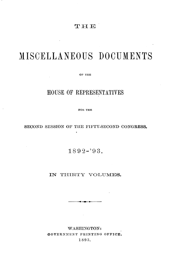 handle is hein.usccsset/usconset33429 and id is 1 raw text is: 




THJE


MISCELLANEOUS DOCUMENTS



                 OF THE



        HO USE OF REPRESENTATIVES



                FOR THE



  SECOND SESSION OF THE FIFTY-SECOND CONGRESS.





              189 2-'93.




        IN TI-IRTY VOLTUMES.











              WASHINGTON:
        GOVERNMENT PRINTING OFFICE.
                 1893.



