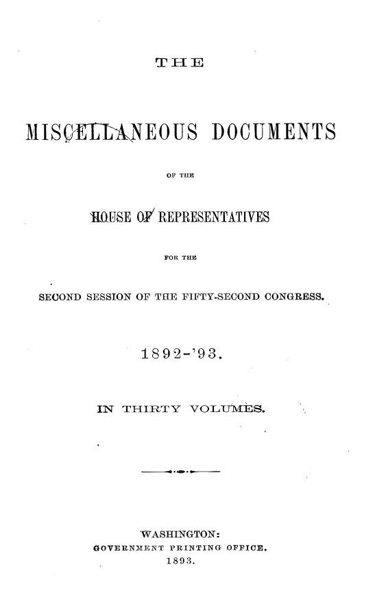 handle is hein.usccsset/usconset33430 and id is 1 raw text is: 




                T  EE






MIS(}E1LINEOUS DOCUMENTS


                 OF THlE



        MGSE  OF REPRESENTATIVES


                 FOR THE



  SECOND SESSION OF THE FIFTY.SECOND CONGRESS.




              189 2-'93.




         IN THIRTY  VOLITMES.,











              'WASHINGTON:
        GOVERNMENT PRINTING OFFICE.
                 1893.


