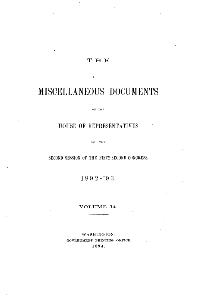handle is hein.usccsset/usconset33431 and id is 1 raw text is: 










               TIE





MISCELLANEOUS DOCUMENTS


                OF THE


      HOUSE OF REPRESENTATIVES


                FOP, THIE


   SECOND SESSION OF THE FIFTY-SECOND CONGRESS.



             18 9 2-'9 3.




             VOLUME   14.




             WASHINGTON:
         GOVERNMENT PRINTING OFFICE.
                1894.


