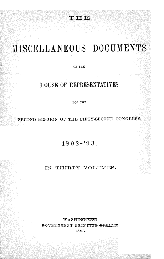 handle is hein.usccsset/usconset33433 and id is 1 raw text is: 

T-JE


MISCELLANEOUS DOCUMENTS


                 OF TI



        HOUSE OF REPRESENTATIVES


                rOR THE


  SECOND SESSION OF THE FIFTY-SECOND CONGRESS.



              18 9 2-'9 3.



         IN THIRTY VOLUMES.









              W.4SHNGF!1m
        GOVERNMENT PRTKT1W-4ELQEY
                 1893.


