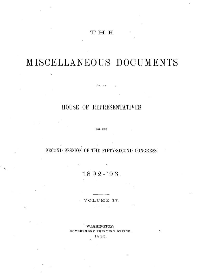 handle is hein.usccsset/usconset33434 and id is 1 raw text is: 






THE


MISCELLANEOUS DOCUMIENTS




                    OF THE




          HOUSE OF REPRESENTATIVES




                   F~OR THF


SECOND SESSION OF THE FIFTY-SECOND CONGRESS.





          18 92-'93.





          VOLUME   17.





          WASHINGTON:
       GOVERNMENT PRINTING OFFICE.
              18 93.


