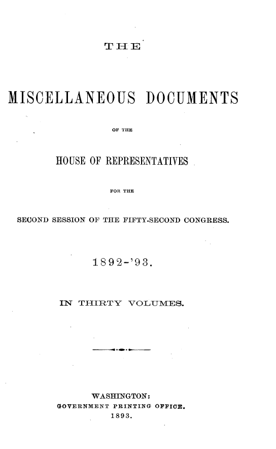 handle is hein.usccsset/usconset33435 and id is 1 raw text is: 




THE


MISCELLANEOUS DOCUMENTS


                 OF THE



        HO USE OF REPRESENTATIVES


                FOR THE



 SECOND SESSION OF THE FIFTY-SECOND CONGRESS.




              189 2-'9 3.




        IN THIRTY  VOLUMES.











             WASHINGTON:
        GOVERNMENT PRINTING OFFICE.
                1893.



