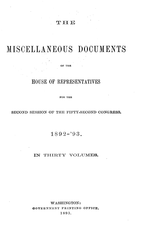 handle is hein.usccsset/usconset33436 and id is 1 raw text is: 




T HE


MISCELLANEOUS DOCUMENTS


                 OF TIM



        HO USE OF REPRESENTATIVES


                FOR THE



 SECOND SESSION OF THE FIFTY-SECOND CONGRESS.




              1892-'93.




        IN THIRTY  VOLUMES.











              WASHINGTON:
        GOVERNMENT PRINTING OFFICE.
                 1893.


