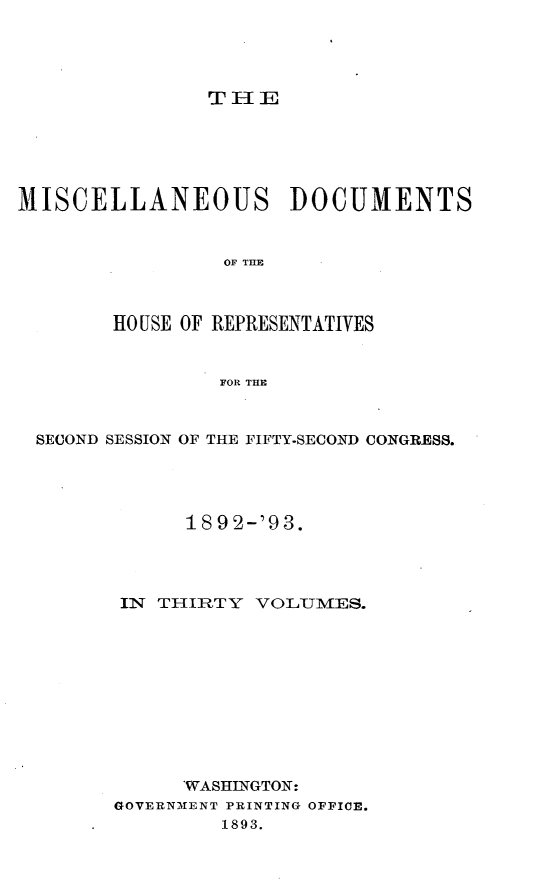 handle is hein.usccsset/usconset33439 and id is 1 raw text is: 




THIE


MISCELLANEOUS DOCUMENTS


                 OF TILE



        HO USE OF REPRESENTATIVES


                 FOR THE



 SECOND SESSION OF THE FIFTY.SECOND CONGRESS.




              189 2-'93.




        IN THIRTY  VOLUMES.











              WASHINGTON:
        GOVERNMENT PRINTING OFFICE.
                 1893.


