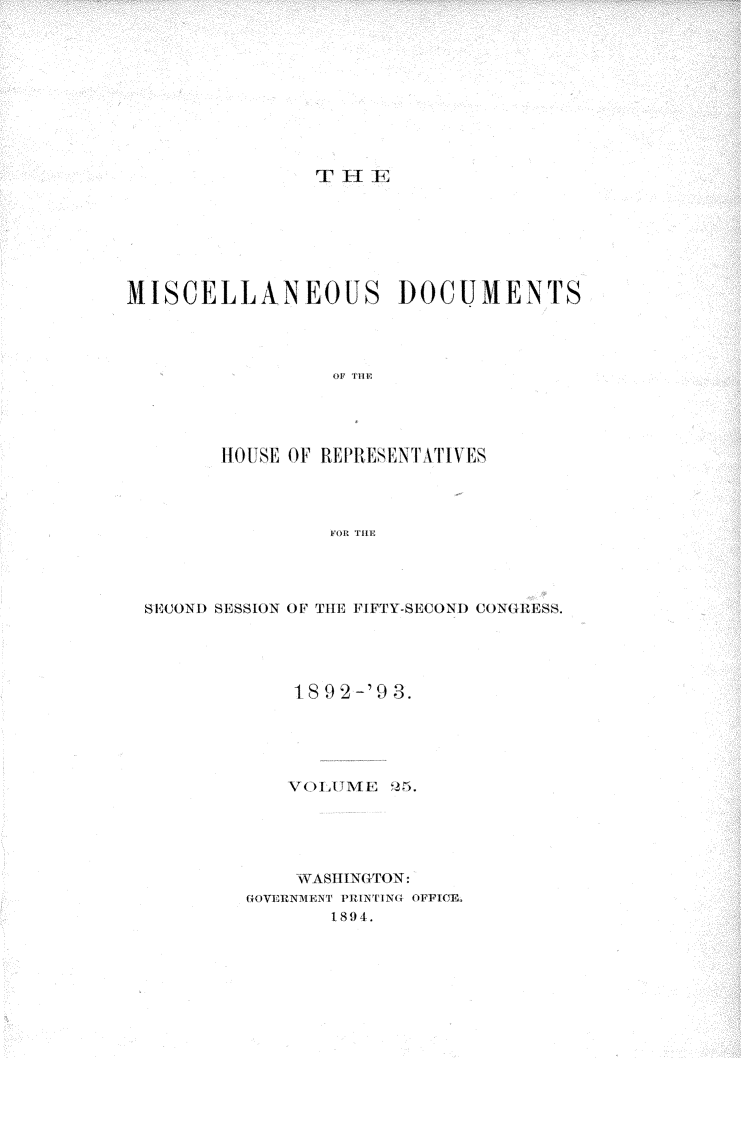 handle is hein.usccsset/usconset33443 and id is 1 raw text is: 










T I IA;


MISCELLANEOUS DOCUMENTS









        HOtTSE OF REPESIElNTATIVES




                 FOR TIHE


SECOND SiSSION OF THE FIFTY-SECONI) CONGRESS.





            1892 -'93.





            VOLUME   25.





            WASIN(TON:
        GOVERNEvNT PlUTNTINU OFFICE.
               1894.


