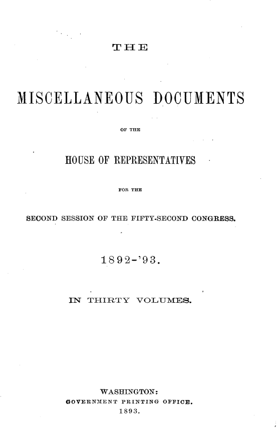 handle is hein.usccsset/usconset33446 and id is 1 raw text is: 




T IlE


MISCELLANEOUS DOCUMENTS


                 OF THlE



        HOUSE OF REPRESENTATIVES


                 FOR THE



  SECOND SESSION OF THE FIFTY-SECOND CONGRESS.




              189 2-'93.




         IN THIRTY  VOLUMES.











              WASHINGTON:
        GOVERNMENT PRINTING OFFICE.
                 1893.


