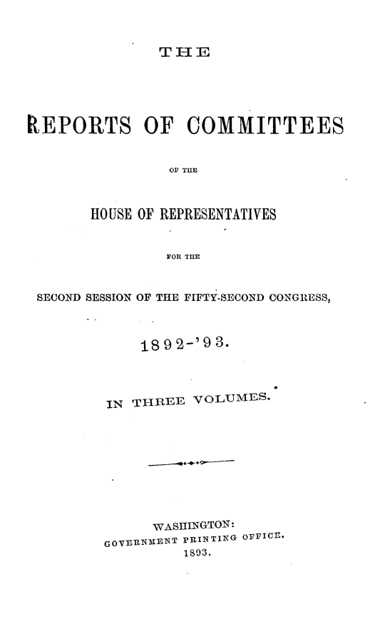 handle is hein.usccsset/usconset33448 and id is 1 raw text is: 



THE


REPORTS OF COMMITTEES


                OF' THlE



       HOUSE OF REPRESENTATIVES


                FOR THE



 SECOND SESSION OF THE FIFTY-SECOND CONGRESS,



             189 2-'9 3.




         IN THREE  VOLUMES.










              WASHINGTON:
         GOVERNMENT PRINTING OFFICE*
                  1893.


