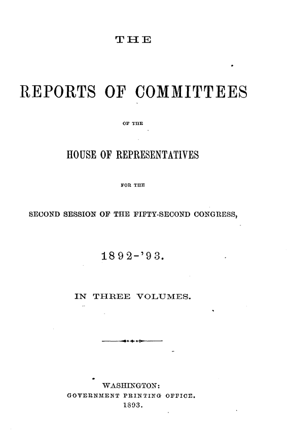 handle is hein.usccsset/usconset33449 and id is 1 raw text is: 



THlE


REPORTS OF COMMITTEES


                 OF TILE



        HOUSE OF REPRESENTATIVES


                FOR THE



  SECOND SESSION OF THE FIFTY-SECOND CONGRESS,




             189 2-'9 3.




         IN TIREE  VOLUMES.










             WASHINGTON:
        GOVERNMENT PRINTING OFFICE.
                 1893.


