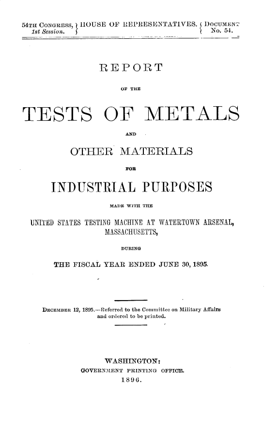 handle is hein.usccsset/usconset33450 and id is 1 raw text is: 

54TH CONGREss, HOUSE OF RtEPRESENTATIVES. 5 DOCUME NT
  1st Session.                         No. 54.




                REPORT

                    OF THE



TESTS OF METALS

                     AND


          OTHER MATERIALS




      INDUSTRIAL PURPOSES

                  MADE WITH THE

  UNITED STATES TESTING MACHINE AT WATERTOWN ARSENAL,
                 MASSACHUSETTS,

                    DURING

       THE FISCAL YEAR ENDED J-UNE 30, 1895.


DECEMBER 12, 1895.-Referred to the Committee on Military Affairs
           and ordered to be printed.





             WASHINGTON:
        GOVERNMENT PRINTING OFFIC
                1896.


