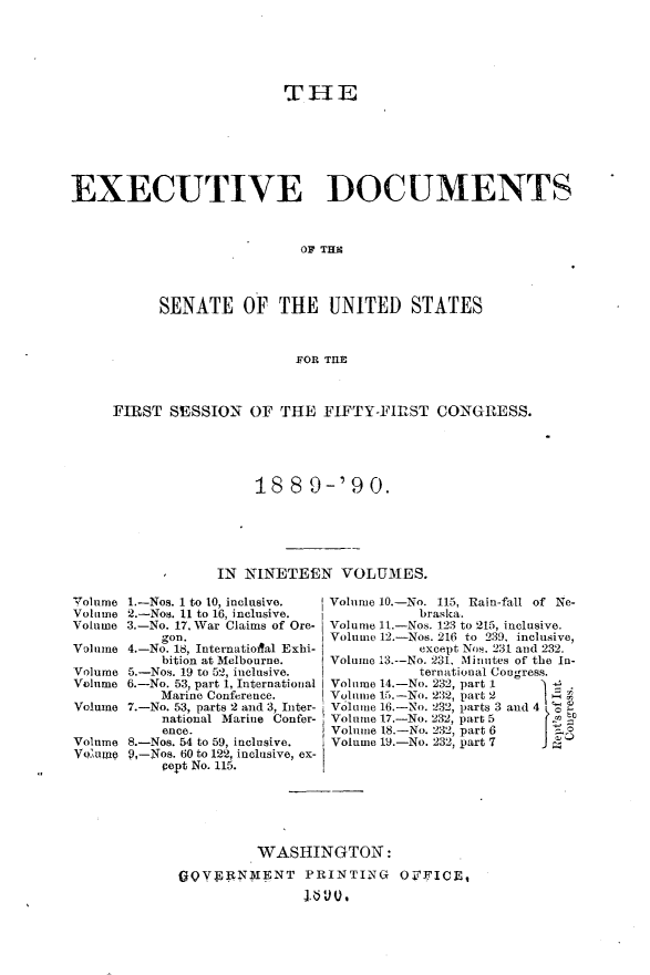 handle is hein.usccsset/usconset33452 and id is 1 raw text is: 






                          THE







EXECUTIVE DOCUMENTS



                            OF TIl




           SENATE OF THE UNITED STATES



                           FOR TlB



     FIRST  SESSION   OF THE  FIFTY-FIRST   CONGRESS.





                      18  8  9-'9   0.






                  IN NINETEEN   VOLUMES.


Volume 1.-Nos. 1 to 10, inclusive.
Volume 2.-Nos. 11 to 16, inclusive.
Volume 3.-No. 17, War Claims of Ore-
           gon.
Volume 4.-No. 18, Internatioal Exhi-
           bition at Melbourne.
Volume 5.-Nos. 19 to 52, inclusive.
Volume 6.-No. 53, part 1, International
           Marine Conference.
Volume 7.-No. 53, parts 2 and 3, Inter-
           national Marine Confer-
           ence.
Volume 8.-Nos. 54 to 59, inclusive.
Vo'ume 9,-Nos. 60 to 122, inclusive, ex-
           pept No. 115.


Volume 10.-No. 115, Rain-fall of Ne-
           braska.
Volume 11.-Nos. 123 to 215, inclusive.
Volume 12.-Nos. 216 to 239, inclusive,
           except Nos. 231 and 232.
Volume 13.--No. 231, Minutes of the In-
           ternational Congress.
Volume 14.-No. 232, part 1 4
Volume 15.-No. 232, part 2
Volume 16.-No. 232, parts 3 and 4 '
Volume 17.-No. 232, part 5
Volume 18.-No. 232, part 6   o
Volume 19.-No. 232, part 7


         WASHINGTON:

GQYPEN4ENT PRINTING OFFICE,

               11, V~ Q I


