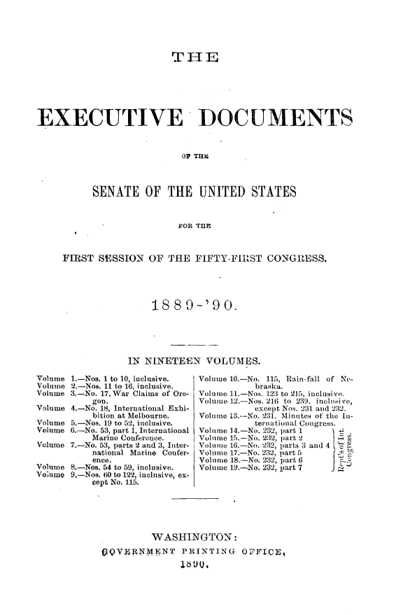 handle is hein.usccsset/usconset33453 and id is 1 raw text is: 





                          THE







EXECUTIVE DOCUMENTS



                            OF THIG




           SENATE OF THE UNITED STATES



                           FOR THE



     FIRST  SESSION  OF  THE  FIFTY-FIRST   CONGRESS.





                      18  8  9-'9   0.






                 IN  NINETEEN   VOLUMES.

Volume 1.-Nos. 1 to 10, inclusive.        Volume 10.-No. 115, Rain-fall of Ne-
Volume 2.-Nos. 11 to 16, inclusive.       braska.
Volume 3.-No. 17, War Claims of Ore-     Volume 11.-Nos. 123 to 215, inclusive.
           gon.                Volume 12.-Nos. 216 to 239. inclusive,
Volume 4.-No. 18, International Exhi-     except Nos. 231and 232.
           bition at Melbourne.       Volume 13-No. 231, Minutes of the In-
Volume 5.-Nos. 19 to 52, inclusive.       ternationat Cougress.
Volume 6.-No. 53, part 1, International  Volume 14.-No 232,partI
           Marine Conference.         Volume 15.-No. 232, part 2
Volume 7.-No. 53, parts 2 and 3, Inter-  Volume 16.-No. 232, parts 3 and 4
           national Marine Confer-    Volume 17-No. 232, part 5
           ence.               Volume 18.-No. 232, part 6
Volume 8.-Nos. 54 to 59, inclusive.    -No. 232, part7
Voume  .-Nos. 60 to 122, inclusive, ex-
           cept No. 115.






                      WASHINGTON:
            GQVENM4,NT PRINTING OFFICE,


