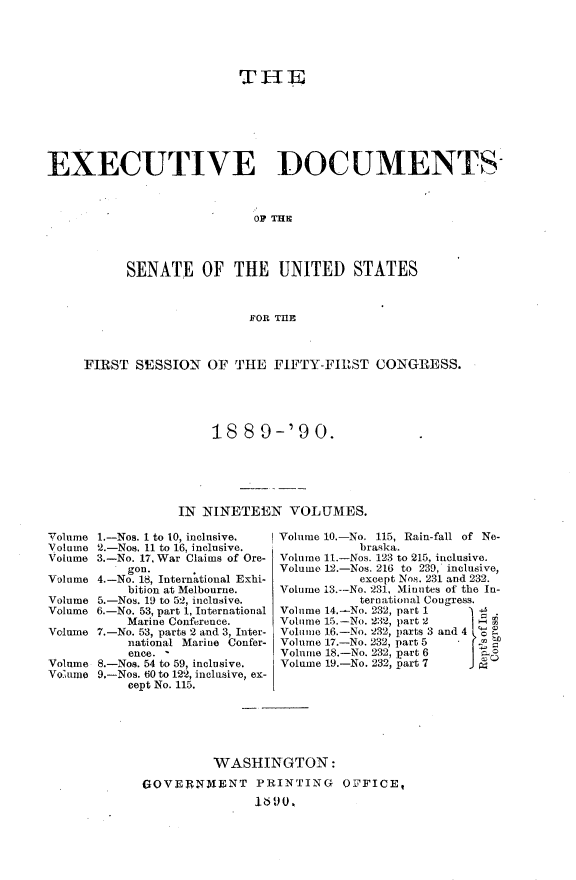 handle is hein.usccsset/usconset33454 and id is 1 raw text is: 





                          THE







EXECUTIVE DOCUMENTS



                            OF THE




           SENATE OF THE UNITED STATES



                           FOR THE



     FIRST  SESSION  OF  THE  FIFTY-FIRST   CONGRESS.





                      18  8 9-'9 0.






                  IN NINETEEN   VOLUMES.


Volume 1.-Nos. 1 to 10, inclusive.
Volume 2.-Nos. 11 to 16, inclusive.
Volume 3.-No. 17, War Claims of Ore-
           gon.
Volume 4.-No. 18, International Exhi-
           bition at Melbourne.
Volume 5.-Nos. 19 to 52, inclusive.
Volume 6.-No. 53, part 1, International
           Marine Conference.
Volume 7.-No. 53, parts 2 and 3, Inter-
           national Marine Confer-
           ence. '
Volume 8.-Nos. 54 to 59, inclusive.
Vo.ume 9.-Nos. 60 to 122, inclusive, ex-
           cept No. 115.


Volume 10.-No. 115, Rain-fall of Ne-
           braska.
Volume 11.-Nos. 123 to 215, inclusive.
Volume 12.-Nos. 216 to 239, inclusive,
           except Nos. 231 and 232.
Volume 13.-No. 231, Minutes of the In-
           ternational Congress.
Volume 14.-No. 232, part 1
Volume 15.-No. 232, part 2  %
Volume 16.-No. 232, parts 3 and 4   )
Volume 17.-No. 232, part 5  'Y
Volume 18.-No. 232, part 6 rI
Volume 19.-No. 232, part 7


         WASHINGTON:

GOVERNMENT PRINTING OFFICE,
               16900


