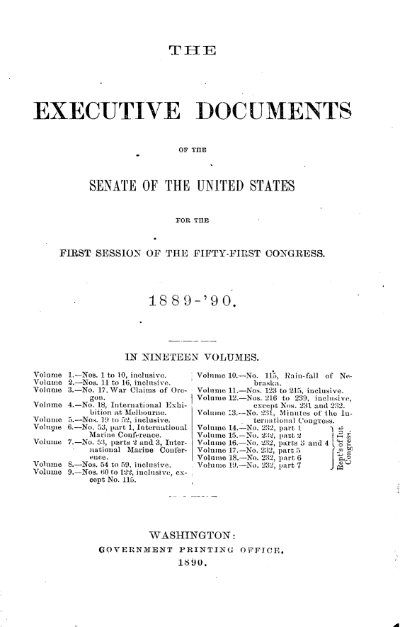 handle is hein.usccsset/usconset33456 and id is 1 raw text is: 





                          THE







EXECUTIVE DOCUMENTS



                           OF THE




           SENATE OF THE UNITED STATES



                           FOR THE



     FIRST  SESSION  OF  THE  FIFTY-FIRST   CONGRESS.





                      188   9-'90.






                 IN  NINETEEN   VOLUMES.


Volume 1.-Nos. 1 to 10, inclusive.
Volume 2.-Nos. 11 to 16, inclusive.
Volume 3.-No. 17, War Claims of Ore-
           gou.
Volume 4.-No. 18, International Exhi-
           bition at Melbourne.
Volume 5.-Nos. 19 to 52, inclusive.
Voluie 6.-No. 53, part 1, International
           Marine Conference.
Volume 7.-No. 53, parts 2 and 3, Inter-
           national Marine Confer-
           ence.
Volume 8.-Nos. 54 to 59, inclusive.
Volume 9.-Nos. 60 to 122, inclusive, ex-
           cept No. 115.


Volume 10.-No. 115, Rain-fall of Ne-
           braska.
Volume 11.-Nos. 123 to 215, inclusive.
Volume 12.-Nos. 216 to 239, inclusive,
           except Nos, 231 and 232.
Volume 13.--No. 231, Minutes of the In-
           ternational Congress.
Volume 14.-No. 232, part 1
Volume 15.-No. 232, part 2 f
Volume 16.-No. 232, parts 3 and 4 .
Volume 17.-No. 232, part 5
Volume 18.-No. 232, part 6 I
Volume 19.-No. 232, part 7


         WASHINGTON:
GOVERNMENT PRINTING OFFICE.

               1890.


