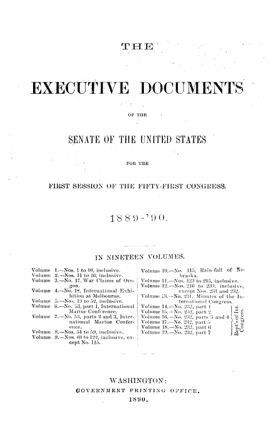 handle is hein.usccsset/usconset33457 and id is 1 raw text is: 







                         THE







EXECUTIVE DOCUMENTS



                          OF THE




          SENATE OF THE UNITED STATES



                          FOR, THE



     FIRST SESSION        OF THE FIFTY-FIRST CONGRESS.





                        18  9 -'90.






                 IN  NINETEEN   VOLUM  ES.

Volume 1.-Nos. 1 to 10, inclusive.     Volume 10-No. 115, Rain-fil    of Ne-
Volume 2.-Nos. 11 to 16, inclusive.     briP
Volume 3.-No. 17. War Claims of Ore-   V       It.-Nos 123 to 215, inclusive.
          gon.                Vle)     Nos '16 to 2:0, inclusive,
Volume 4.-No. 18, International Exhi-   except Nos, 23i and 2:12.
           bitioi at Melbourne.     Volume 1:. No.      Mintes of tie l-
Volume 5.-Nos . 1D to 52, inclusive.    torim(o  'f Cor.
Volume 6.-No. 53, part 1, Interna t1ion a1 Volume 14  N  2  art I      I
          MArine Contifrence. VNo 2          pa !2
Volume 7.-No. 53, parts 2 and 3, I1 ter-  Volue 10 -No 232, pacts  Mi 4
          national Marine Confer-   Volnie 17.-No 232, pa it
          eilCe.              Volumrie I S. -No. 232, pm rt 6i I
Volume 8.-Nos. 54 to 59, inclusive.    Voliie 1) -No 232,part7
Volume 9.-Nos. 0 to 122, inclusive, ex-
          cept No.x115.


         WASHINGTON:

GOVERNMENT PRINTING OFFICE.
              1890.


