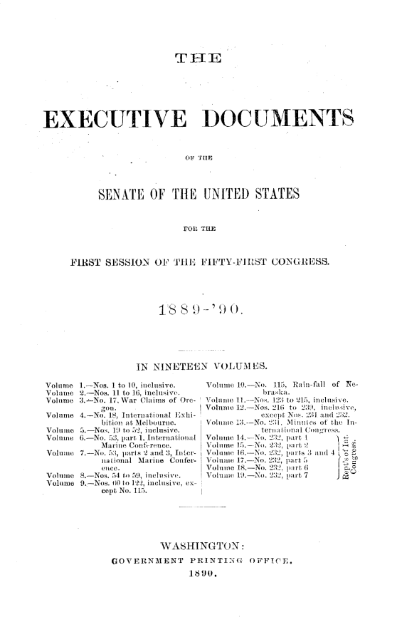 handle is hein.usccsset/usconset33459 and id is 1 raw text is: 






                          TIE







EXECUTIVE DOCUMENTS








           SENATE OF THE UNITED STATES



                           FOl THE



     FIRST  SESSION   OF THE   FIFTY-FIRUST CONGRESS.





                       18  8 9-'  90.






                  IN NINETEEN VOLUM ES.


Volume 1.-Nos. 1 to 10, inclusive.
Volume 2.-Nos. 11 to 16, inclusive.
Volume 3.-No. 17, War Claims of Ore-
           gon.
Volume 4.-No. 18, Intermitional Exhi-
           bition at Melbourne.
Volume 5.-Nos. 1 to 52, inclusive.
Volume 6.-No. 5;3, part 1, International
           Marine Conference.
Volumue 7.-No. 53, par s 2 and 3, Jitr-
           national Marine Confer-
           OHCO.
Volume 8.-Nos. 54 to 59, inclusive.
Volume 9.-Nos. 60 to 122, inelisive, ex-
           cept No. 115.


Volume 10.-No. 115, Rain-fill of Ne-
           bras ka.
Volme 11 I.-Nos. 123 to 215, inclusive.
Volume 12-Nos. 216 to 239, incioive,
           except Nos_ 2M1 and 232.'
Volume 13-No.       Minutes of the In-
           ternti Iil Congress.
Volume 14- No. 232, part I 1
Volume 15.-No. 2:2, pavrt 2     &
Voluie 16-No. 232, prts 3 and 4 1
Volume 17.-No. 232, part 5
Volue 18.-No. 232, plrt 6
Volume 1. -No. 231!, part 7     J '


         WASHINGTON:

GOVERNMENT PRINTING OFFTCE,.
               1890.


