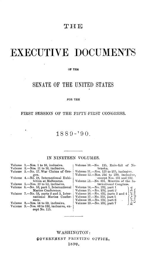 handle is hein.usccsset/usconset33460 and id is 1 raw text is: 














EXECUTIVE DOCUMENTS



                            OF THE




           SENATE OF THE UNITED STATES



                            FOR THE



     FIRST  SESSION   OF  THE  FIFTY-FIRST   CONGRESS.





                      188 9-'90.






                  IN NINETEEN VOLUMES.

Volume 1.-Nos. 1 to 10, inclusive.       volume 10.-No. 115, Rain-fail of No-
Volume 2.-Nos. 11 to 16, inclusive.        braska.
Volume 3.-No. 17, War Claims of Ore-     Volume It-Nos. 123 to 215, inclusiva.
           gon.                 Volum 12.-Nos. 216 to 239. inclusi %e,
Volume 4.-No. 18, International Exhi-      except Nos. 231 and 232.
           bition at Melbourne.       Volume 13-No. 231, Minutes of the In-
Volume 5.-Nos. 19 to 52, inclusive.        ternational Congress.
Volume 6.-No. 53, part 1, International  Volume 14.-No. 232, part I
           Marine Conference.         Volume 15.-No. 232, part 2
Volume 7.-No. 53, parts 2 and 3, Inter-  Volume 16.-No. 232, parts 3and4
           national Marine Confer-    Volume 17.-No. 232, part 5
           ence.                Volume 18.-No. 232, part 6 I
Volume 8.-Nos. 54 to 59, inclusive.      Volume 19.-No. 232, part 7
Volume 9.-Nos. 60 to 122, inclusive, ex-
           cept No. 115.






                       WASHINGTON:

             fgQVERNMIENT   PRINTING O PFICE,
                            1601


