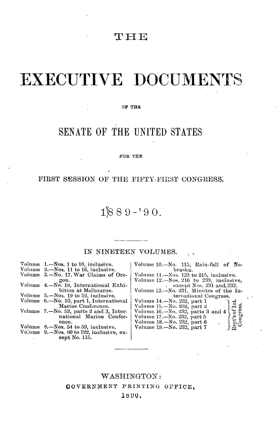 handle is hein.usccsset/usconset33461 and id is 1 raw text is: 





                          TIE







EXECUTIVE DOCUMENTS



                            OF TID




           SENATE OF THE UNITED STATES



                           FOR THE .



     FIRST  SESSION  OF  THE  FIFTY-FIRST   CONGRESS.





                      18  8  9 -' 9 0.


                 IN  NINETEEN   VOLUMES.

Volume 1.-Nos. 1 to 10, inclusive.      Volume 10-No. 115, Rain-fall of Ne-
Volume 2.-Nos. 11 to 16, inclusive.       braska.
Volume 3.-No. 17, War Claims of Ore-    Volume it.-Nos 123 to 215, inclusive.
           gon.                Volume 12.-Nos. 216 to 239, inclusive,
Volume 4.-No. 18, International Exhi-   I except Nos. 231 au&232.
           bition at Melbourne.      Volnme 13-No. 231, Minutes of the In-
Volume 5.-Nos. 19 to 52, inclusive.       ternational Congress.
Volume 6.-No. 53, part 1, International  Volume 14.-No. 232, part 1
           Marine Conference.        Volume 15.-No. 232, part 2
Volume 7.-No. 53, parts 2 and 3, Inter-  Volume 16.-No. 232, parts 3 and 4
           national Marine Confer-   Volume 17.-No. 232, part 5
           ence.               Volume 18.-No. 232, part 6
Volume 8.-Nos. 54 to.59, inclusive.     Volume 19.-No. 232, part 7
Vo.ume 9.-Nos. 60 to 122, inclusive, ex-
           cept No. 115.


          WASHINGTON:
GOVERNMENT PRINTING OFFICE,

               b  ) 0.


