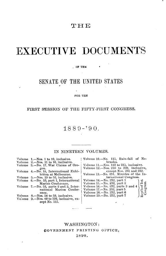 handle is hein.usccsset/usconset33463 and id is 1 raw text is: 






                         T  HE







EXECUTIVE DOCUMENTS



                           OF TH*




           SENATE OF THE UNITED STATES



                           FOR THE



     FIRST  SESSION  OF  THE  FIFTY-FIRST   CONGRESS.





                      1889-'90.






                  IN NINETEEN   VOLUMES.

Volume 1.-Nos. 1 to 10, inclusive.      Volume 10-No. 115, Rain-fall of Ne-
Volume 2.-Nos. 11 to 16, inclusive.       braska.
Volume 3.-No. 17, War Claims of Ore-    Volume 1t.-Nos. 123 to 215, inclusive.
           gon.                Volume 12.-Nos. 216 to 239, inclusive,
Volume 4.-No. 18, International Exhi-     except Nos. 231and 232:
           bition at Melbourne.      Volume 13-No. 231, Minutes of the In-
Volume 5.-Nos. 19 to 52, inclusive.       ternational Congress.
Volume 6.-No. 53, part 1, International  Vol     14.-No. 232, part 1
           Marine Conference.        Volume 15.-No. 2:32, part 2
Volmne 7.-No. 53, parts 2 and 3, Inter-  Volume 16-No. 232, parts 3 and 4
           national Marine Confer-   Volume 17.-No. 232, part 5
           ence.
Volume 8.-Nos. 54 to 59, inclusive.     Volume 1.-No. 232, part 6
Voume  9.-Nos. 60 to 122, inclusive, ex-
           cept No. 115.






                      WASHINGTON:

             GOVERNMIENT PRINTING OPFICE,
                             VI~olue1..o    3,Mntso     h  n


